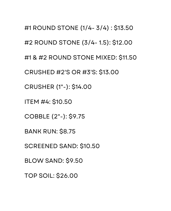 1 Round stone 1 4 3 4 13 50 2 ROUND STONE 3 4 1 5 12 00 1 2 ROUND STONE MIXED 11 50 CRUSHED 2 S OR 3 S 13 00 CRUSHER 1 14 00 ITEM 4 10 50 COBBLE 2 9 75 BANK RUN 8 75 SCREENED SAND 10 50 BLOW SAND 9 50 TOP SOIL 26 00